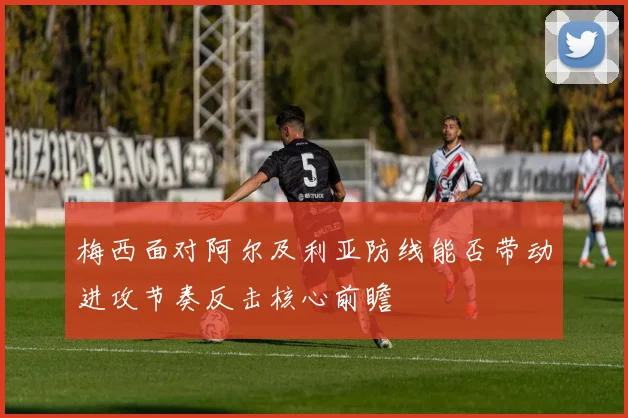 梅西面对阿尔及利亚防线能否带动进攻节奏反击核心前瞻