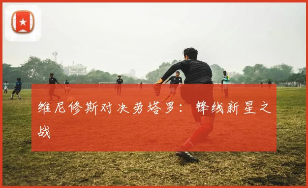 维尼修斯对决劳塔罗：锋线新星之战