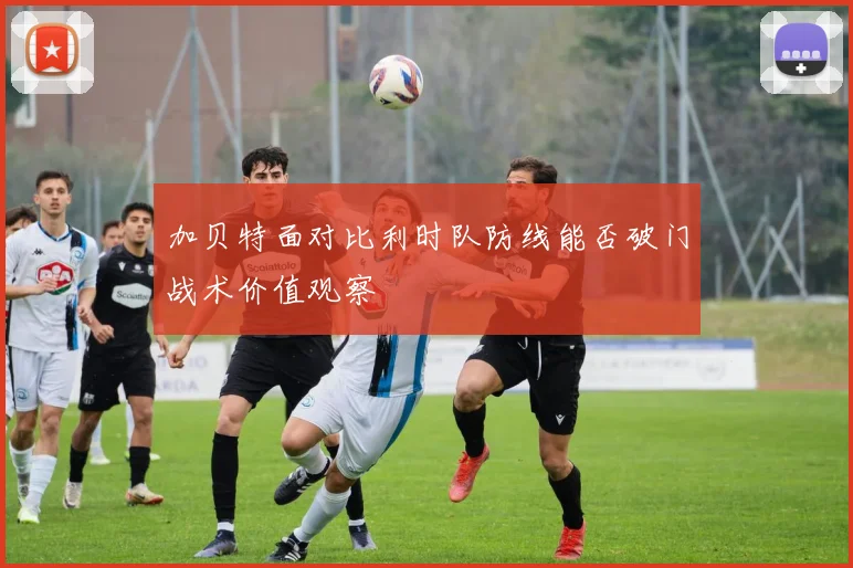 加贝特面对比利时队防线能否破门战术价值观察