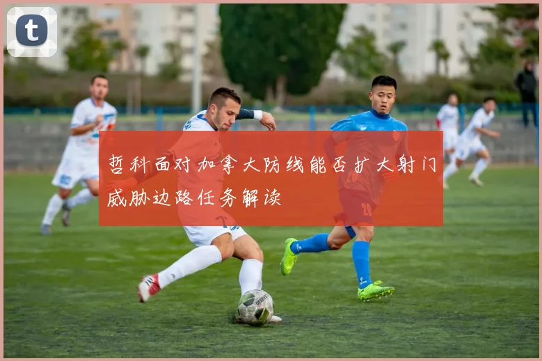 哲科面对加拿大防线能否扩大射门威胁边路任务解读