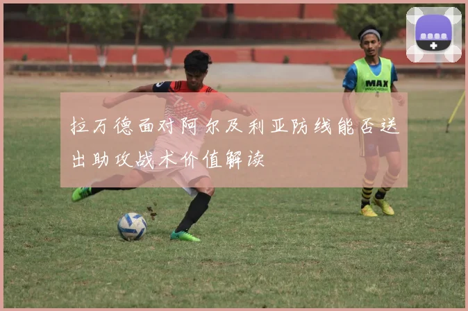 拉万德面对阿尔及利亚防线能否送出助攻战术价值解读
