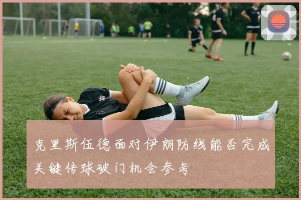 克里斯伍德面对伊朗防线能否完成关键传球破门机会参考