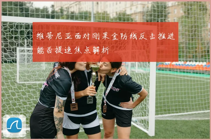 维蒂尼亚面对刚果金防线反击推进能否提速焦点解析