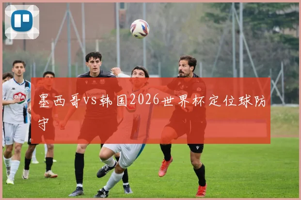 墨西哥vs韩国2026世界杯定位球防守