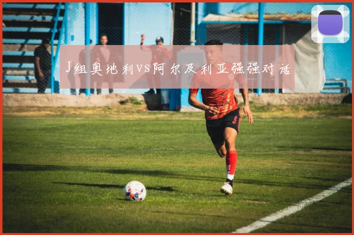 J组奥地利vs阿尔及利亚强强对话