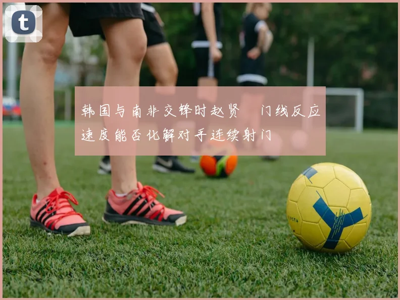 韩国与南非交锋时赵贤祐门线反应速度能否化解对手连续射门