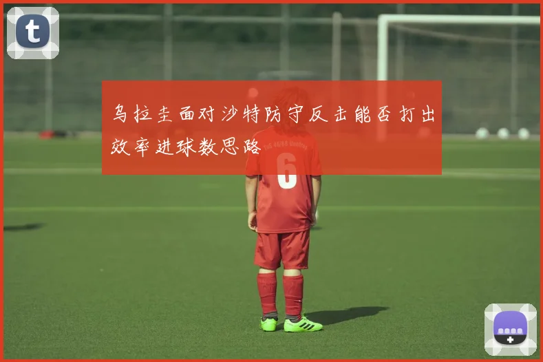 乌拉圭面对沙特防守反击能否打出效率进球数思路