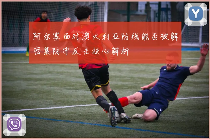 阿尔塞面对澳大利亚防线能否破解密集防守反击核心解析