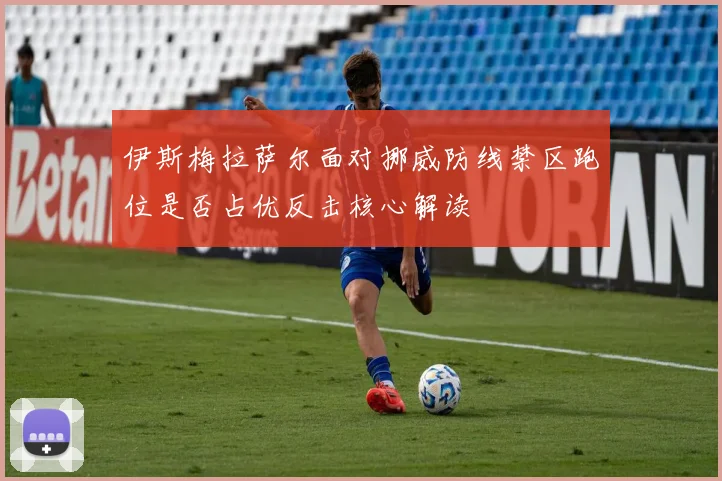 伊斯梅拉萨尔面对挪威防线禁区跑位是否占优反击核心解读