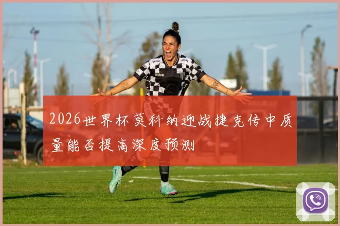 2026世界杯莫科纳迎战捷克传中质量能否提高深度预测