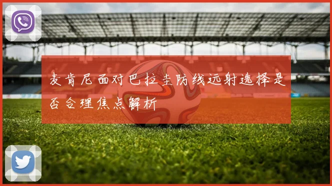 麦肯尼面对巴拉圭防线远射选择是否合理焦点解析