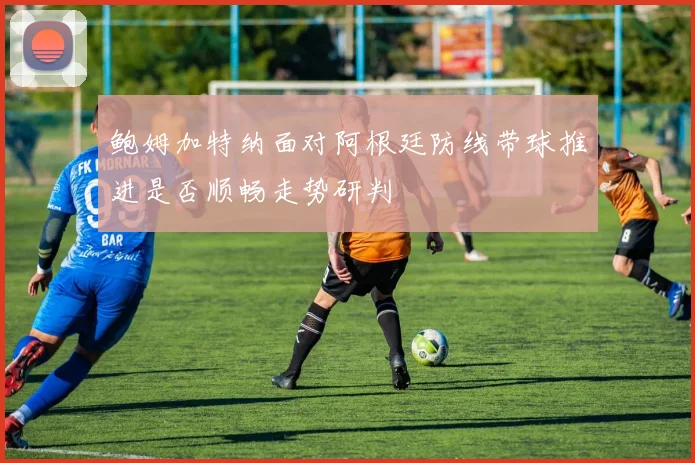 鲍姆加特纳面对阿根廷防线带球推进是否顺畅走势研判
