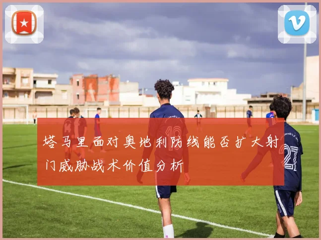 塔马里面对奥地利防线能否扩大射门威胁战术价值分析
