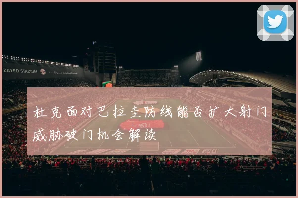 杜克面对巴拉圭防线能否扩大射门威胁破门机会解读