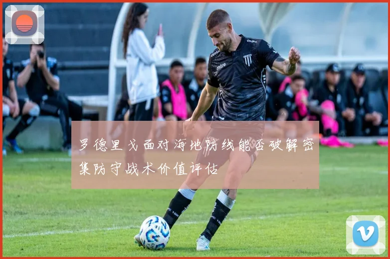 罗德里戈面对海地防线能否破解密集防守战术价值评估
