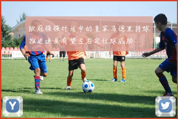 欧冠强强对话中的皇家马德里持球推进速度有望左右定位球威胁