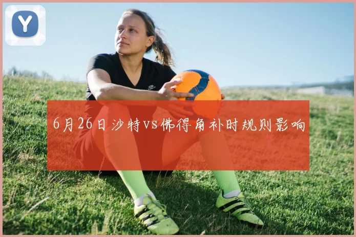 6月26日沙特vs佛得角补时规则影响