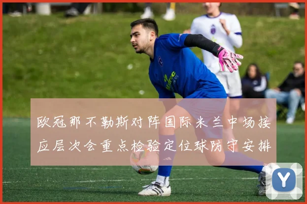 欧冠那不勒斯对阵国际米兰中场接应层次会重点检验定位球防守安排