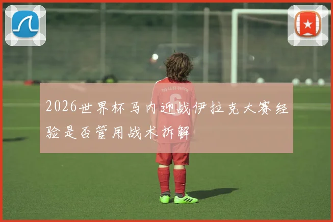 2026世界杯马内迎战伊拉克大赛经验是否管用战术拆解