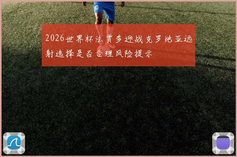 2026世界杯法贾多迎战克罗地亚远射选择是否合理风险提示