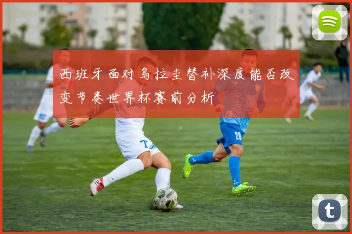 西班牙面对乌拉圭替补深度能否改变节奏世界杯赛前分析