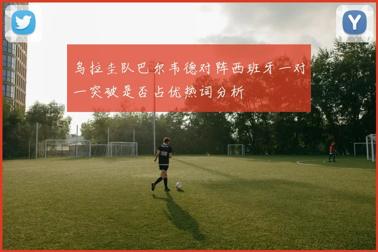 乌拉圭队巴尔韦德对阵西班牙一对一突破是否占优热词分析