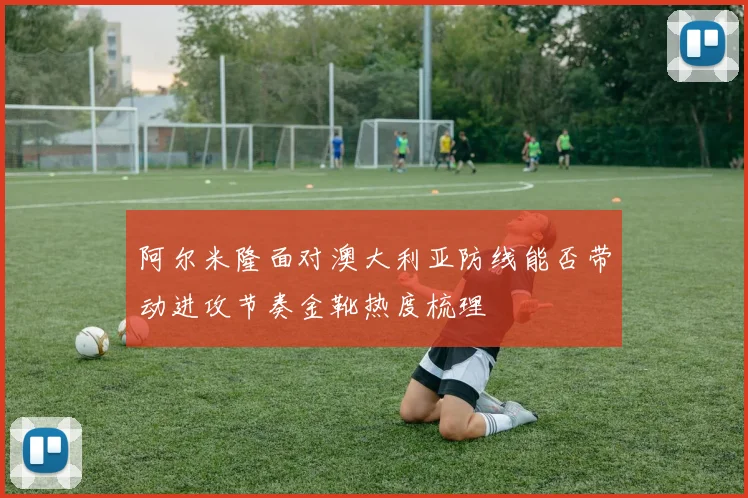 阿尔米隆面对澳大利亚防线能否带动进攻节奏金靴热度梳理