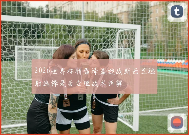 2026世界杯特雷泽盖迎战新西兰远射选择是否合理战术拆解