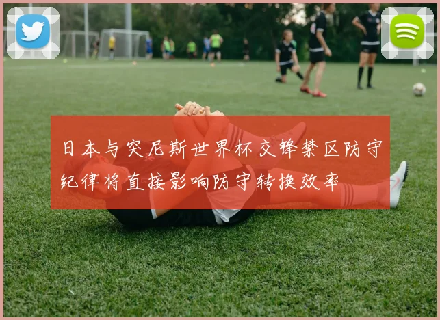 日本与突尼斯世界杯交锋禁区防守纪律将直接影响防守转换效率